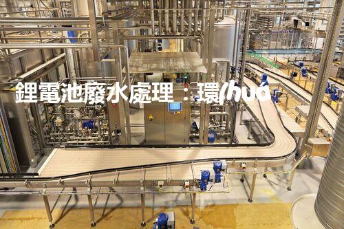 鋰電池廢水處理：環(huán)保新思路與以后展望？